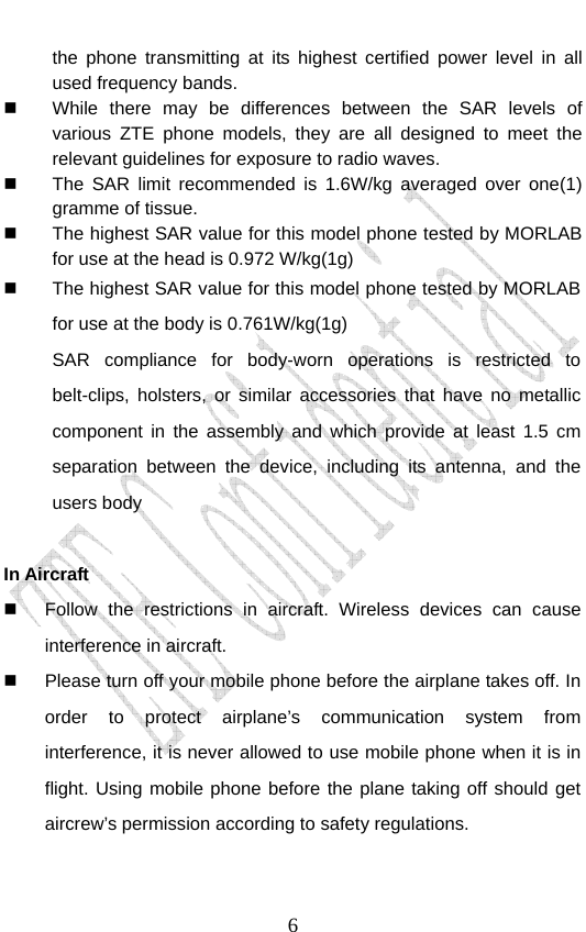                               6the phone transmitting at its highest certified power level in all used frequency bands.   While there may be differences between the SAR levels of various ZTE phone models, they are all designed to meet the relevant guidelines for exposure to radio waves.   The SAR limit recommended is 1.6W/kg averaged over one(1) gramme of tissue.   The highest SAR value for this model phone tested by MORLAB for use at the head is 0.972 W/kg(1g)   The highest SAR value for this model phone tested by MORLAB for use at the body is 0.761W/kg(1g) SAR compliance for body-worn operations is restricted to belt-clips, holsters, or similar accessories that have no metallic component in the assembly and which provide at least 1.5 cm separation between the device, including its antenna, and the users body  In Aircraft     Follow the restrictions in aircraft. Wireless devices can cause interference in aircraft.   Please turn off your mobile phone before the airplane takes off. In order to protect airplane’s communication system from interference, it is never allowed to use mobile phone when it is in flight. Using mobile phone before the plane taking off should get aircrew’s permission according to safety regulations. 