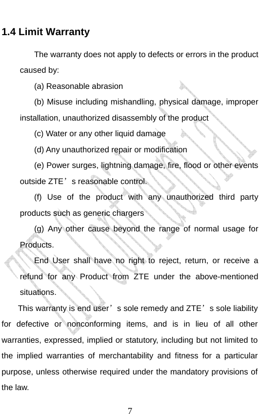                               71.4 Limit Warranty The warranty does not apply to defects or errors in the product caused by: (a) Reasonable abrasion (b) Misuse including mishandling, physical damage, improper installation, unauthorized disassembly of the product (c) Water or any other liquid damage (d) Any unauthorized repair or modification   (e) Power surges, lightning damage, fire, flood or other events outside ZTE’s reasonable control. (f) Use of the product with any unauthorized third party products such as generic chargers (g) Any other cause beyond the range of normal usage for Products.  End User shall have no right to reject, return, or receive a refund for any Product from ZTE under the above-mentioned situations. This warranty is end user’s sole remedy and ZTE’s sole liability for defective or nonconforming items, and is in lieu of all other warranties, expressed, implied or statutory, including but not limited to the implied warranties of merchantability and fitness for a particular purpose, unless otherwise required under the mandatory provisions of the law. 
