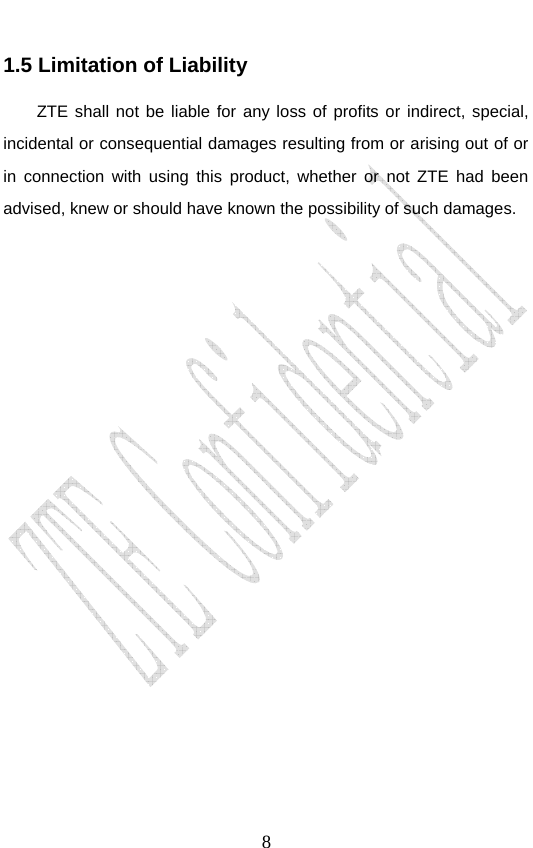                               81.5 Limitation of Liability ZTE shall not be liable for any loss of profits or indirect, special, incidental or consequential damages resulting from or arising out of or in connection with using this product, whether or not ZTE had been advised, knew or should have known the possibility of such damages.