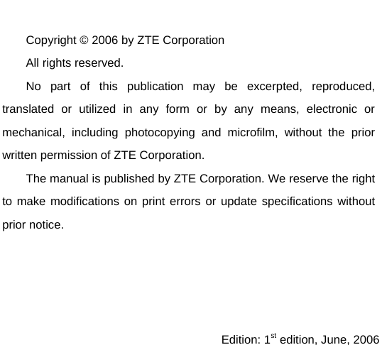   Copyright © 2006 by ZTE Corporation All rights reserved. No part of this publication may be excerpted, reproduced, translated or utilized in any form or by any means, electronic or mechanical, including photocopying and microfilm, without the prior written permission of ZTE Corporation. The manual is published by ZTE Corporation. We reserve the right to make modifications on print errors or update specifications without prior notice.     Edition: 1st edition, June, 2006