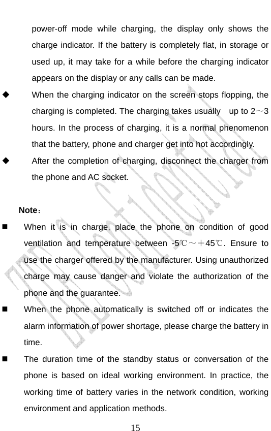                               15power-off mode while charging, the display only shows the charge indicator. If the battery is completely flat, in storage or used up, it may take for a while before the charging indicator appears on the display or any calls can be made.     When the charging indicator on the screen stops flopping, the charging is completed. The charging takes usually    up to 2～3 hours. In the process of charging, it is a normal phenomenon that the battery, phone and charger get into hot accordingly.   After the completion of charging, disconnect the charger from the phone and AC socket.  Note：    When it is in charge, place the phone on condition of good ventilation and temperature between -5℃～＋45℃. Ensure to use the charger offered by the manufacturer. Using unauthorized charge may cause danger and violate the authorization of the phone and the guarantee.     When the phone automatically is switched off or indicates the alarm information of power shortage, please charge the battery in time.   The duration time of the standby status or conversation of the phone is based on ideal working environment. In practice, the working time of battery varies in the network condition, working environment and application methods. 