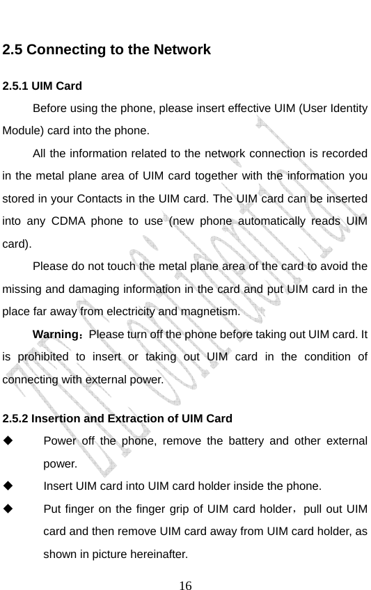                               162.5 Connecting to the Network 2.5.1 UIM Card Before using the phone, please insert effective UIM (User Identity Module) card into the phone.   All the information related to the network connection is recorded in the metal plane area of UIM card together with the information you stored in your Contacts in the UIM card. The UIM card can be inserted into any CDMA phone to use (new phone automatically reads UIM card). Please do not touch the metal plane area of the card to avoid the missing and damaging information in the card and put UIM card in the place far away from electricity and magnetism. Warning：Please turn off the phone before taking out UIM card. It is prohibited to insert or taking out UIM card in the condition of connecting with external power.  2.5.2 Insertion and Extraction of UIM Card   Power off the phone, remove the battery and other external power.   Insert UIM card into UIM card holder inside the phone.   Put finger on the finger grip of UIM card holder，pull out UIM card and then remove UIM card away from UIM card holder, as shown in picture hereinafter. 