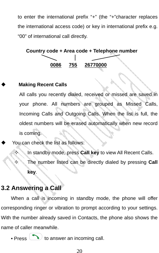                               20to enter the international prefix “+” (the “+”character replaces the international access code) or key in international prefix e.g. “00” of international call directly.     Making Recent Calls  All calls you recently dialed, received or missed are saved in your phone. All numbers are grouped as Missed Calls, Incoming Calls and Outgoing Calls. When the list is full, the oldest numbers will be erased automatically when new record is coming.   You can check the list as follows:   In standby mode, press Call key to view All Recent Calls.   The number listed can be directly dialed by pressing Call key. 3.2 Answering a Call When a call is incoming in standby mode, the phone will offer corresponding ringer or vibration to prompt according to your settings. With the number already saved in Contacts, the phone also shows the name of caller meanwhile. • Press    to answer an incoming call. Country code + Area code + Telephone number  0086   755   26770000 