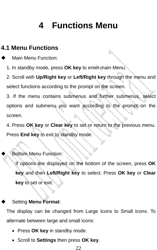                               224 Functions Menu 4.1 Menu Functions   Main Menu Function:   1. In standby mode, press OK key to enter main Menu. 2. Scroll with Up/Right key or Left/Right key through the menu and select functions according to the prompt on the screen.   3. If the menu contains submenus and further submenus, select options and submenu you want according to the prompt on the screen. 4. Press OK key or Clear key to set or return to the previous menu. Press End key to exit to standby mode.      Bottom Menu Function:   If options are displayed on the bottom of the screen, press OK key and then Left/Right key to select. Press OK key or Clear key to set or exit.   Setting Menu Format:  The display can be changed from Large Icons to Small Icons. To alternate between large and small icons:   • Press OK key in standby mode. • Scroll to Settings then press OK key. 