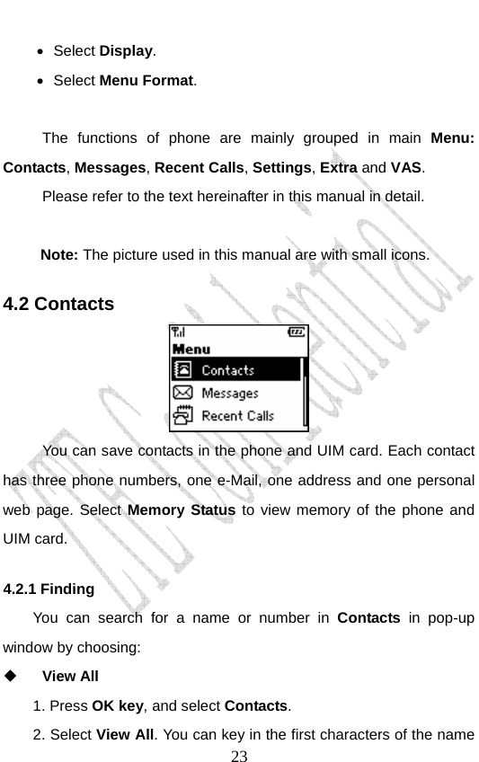                               23• Select Display.  • Select Menu Format.   The functions of phone are mainly grouped in main Menu: Contacts, Messages, Recent Calls, Settings, Extra and VAS.  Please refer to the text hereinafter in this manual in detail.   Note: The picture used in this manual are with small icons. 4.2 Contacts  You can save contacts in the phone and UIM card. Each contact has three phone numbers, one e-Mail, one address and one personal web page. Select Memory Status to view memory of the phone and UIM card. 4.2.1 Finding   You can search for a name or number in Contacts in pop-up window by choosing:    View All 1. Press OK key, and select Contacts.  2. Select View All. You can key in the first characters of the name 