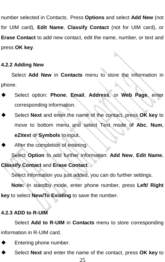                               25number selected in Contacts. Press Options and select Add New (not for UIM card), Edit Name, Classify Contact (not for UIM card), or Erase Contact to add new contact, edit the name, number, or text and press OK key. 4.2.2 Adding New       Select  Add New in Contacts menu to store the information in phone.  Select option: Phone,  Email,  Address, or Web Page, enter corresponding information.  Select Next and enter the name of the contact, press OK key to move to bottom menu and select Text mode of Abc,  Num, eZitext or Symbols to input.   After the completion of entering:   Select Option to add further information: Add New, Edit Name, Classify Contact and Erase Contact. Select information you just added, you can do further settings. Note: In standby mode, enter phone number, press Left/ Right key to select New/To Existing to save the number. 4.2.3 ADD to R-UIM Select Add to R-UIM in Contacts menu to store corresponding information in R-UIM card.  Entering phone number.  Select Next and enter the name of the contact, press OK key to 