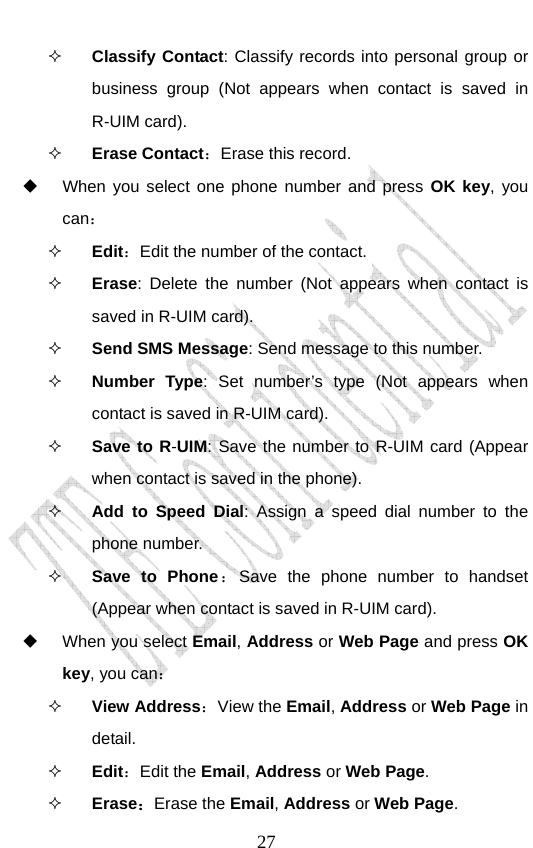                               27 Classify Contact: Classify records into personal group or business group (Not appears when contact is saved in R-UIM card).  Erase Contact：Erase this record.   When you select one phone number and press OK key, you can：  Edit：Edit the number of the contact.  Erase: Delete the number (Not appears when contact is saved in R-UIM card).  Send SMS Message: Send message to this number.  Number Type: Set number’s type (Not appears when contact is saved in R-UIM card).  Save to R-UIM: Save the number to R-UIM card (Appear when contact is saved in the phone).  Add to Speed Dial: Assign a speed dial number to the phone number.   Save to Phone：Save the phone number to handset (Appear when contact is saved in R-UIM card).  When you select Email, Address or Web Page and press OK key, you can：  View Address：View the Email, Address or Web Page in detail.  Edit：Edit the Email, Address or Web Page.  Erase：Erase the Email, Address or Web Page. 