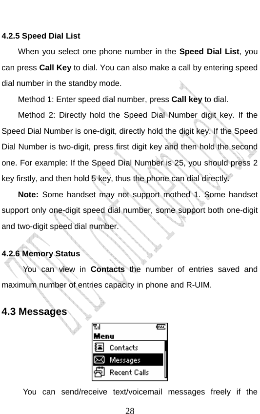                               284.2.5 Speed Dial List When you select one phone number in the Speed Dial List, you can press Call Key to dial. You can also make a call by entering speed dial number in the standby mode. Method 1: Enter speed dial number, press Call key to dial. Method 2: Directly hold the Speed Dial Number digit key. If the Speed Dial Number is one-digit, directly hold the digit key. If the Speed Dial Number is two-digit, press first digit key and then hold the second one. For example: If the Speed Dial Number is 25, you should press 2 key firstly, and then hold 5 key, thus the phone can dial directly. Note: Some handset may not support mothed 1. Some handset support only one-digit speed dial number, some support both one-digit and two-digit speed dial number. 4.2.6 Memory Status   You can view in Contacts the number of entries saved and maximum number of entries capacity in phone and R-UIM.   4.3 Messages  You can send/receive text/voicemail messages freely if the 