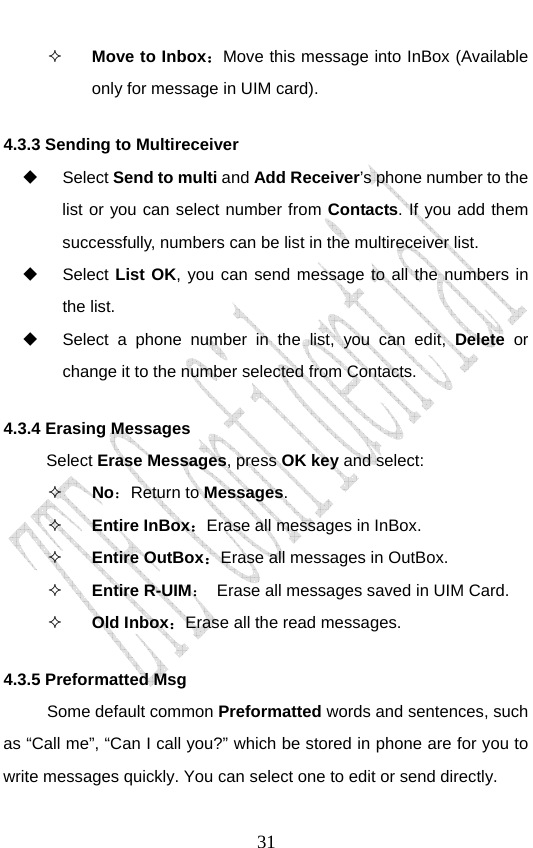                               31 Move to Inbox：Move this message into InBox (Available only for message in UIM card). 4.3.3 Sending to Multireceiver  Select Send to multi and Add Receiver’s phone number to the list or you can select number from Contacts. If you add them successfully, numbers can be list in the multireceiver list.   Select List OK, you can send message to all the numbers in the list.   Select a phone number in the list, you can edit, Delete or change it to the number selected from Contacts.   4.3.4 Erasing Messages   Select Erase Messages, press OK key and select:  No：Return to Messages.  Entire InBox：Erase all messages in InBox.   Entire OutBox：Erase all messages in OutBox.  Entire R-UIM：  Erase all messages saved in UIM Card.    Old Inbox：Erase all the read messages. 4.3.5 Preformatted Msg Some default common Preformatted words and sentences, such as “Call me”, “Can I call you?” which be stored in phone are for you to write messages quickly. You can select one to edit or send directly.   