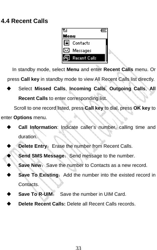                               334.4 Recent Calls  In standby mode, select Menu and enter Recent Calls menu. Or press Call key in standby mode to view All Recent Calls list directly.  Select Missed Calls,  Incoming Calls, Outgoing Calls, All Recent Calls to enter corresponding list. Scroll to one record listed, press Call key to dial, press OK key to enter Options menu.    Call Information: Indicate caller’s number, calling time and duration.  Delete Entry：Erase the number from Recent Calls.  Send SMS Message：Send message to the number.  Save New：Save the number to Contacts as a new record.  Save To Existing：Add the number into the existed record in Contacts.  Save To R-UIM： Save the number in UIM Card.  Delete Recent Calls: Delete all Recent Calls records. 