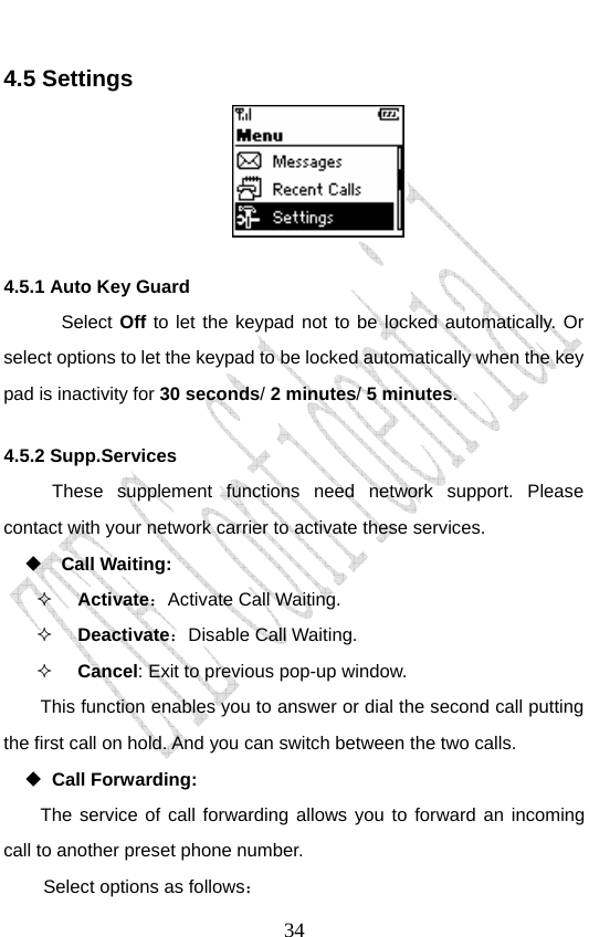                               344.5 Settings  4.5.1 Auto Key Guard  Select Off to let the keypad not to be locked automatically. Or select options to let the keypad to be locked automatically when the key pad is inactivity for 30 seconds/ 2 minutes/ 5 minutes.  4.5.2 Supp.Services These supplement functions need network support. Please contact with your network carrier to activate these services.   Call Waiting:  Activate：Activate Call Waiting.  Deactivate：Disable Call Waiting.  Cancel: Exit to previous pop-up window. This function enables you to answer or dial the second call putting the first call on hold. And you can switch between the two calls.  Call Forwarding: The service of call forwarding allows you to forward an incoming call to another preset phone number. Select options as follows： 