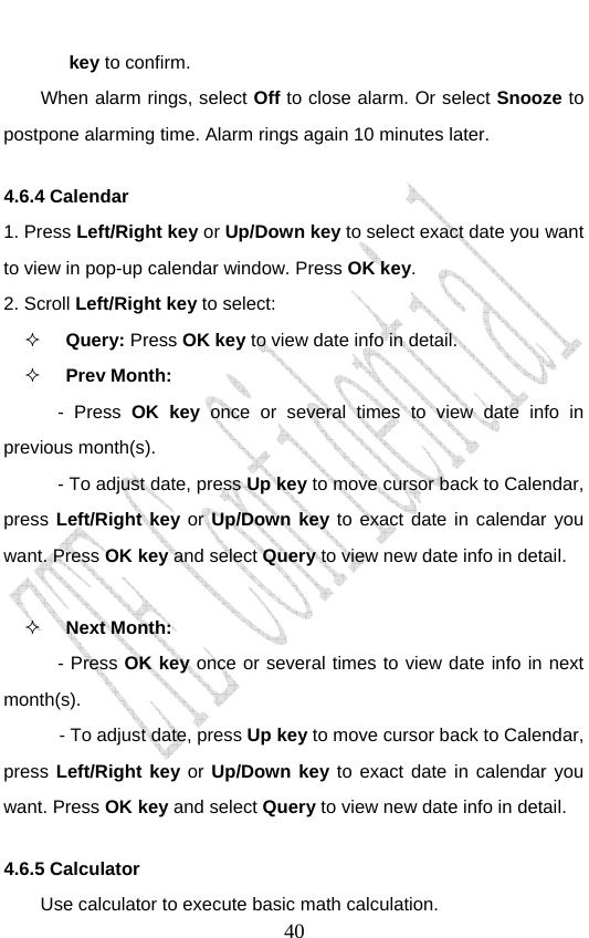                               40key to confirm. When alarm rings, select Off to close alarm. Or select Snooze to postpone alarming time. Alarm rings again 10 minutes later. 4.6.4 Calendar 1. Press Left/Right key or Up/Down key to select exact date you want to view in pop-up calendar window. Press OK key.  2. Scroll Left/Right key to select:  Query: Press OK key to view date info in detail.  Prev Month:   - Press OK key once or several times to view date info in previous month(s).   - To adjust date, press Up key to move cursor back to Calendar, press Left/Right key or Up/Down key to exact date in calendar you want. Press OK key and select Query to view new date info in detail.   Next Month:   - Press OK key once or several times to view date info in next month(s).        - To adjust date, press Up key to move cursor back to Calendar, press Left/Right key or Up/Down key to exact date in calendar you want. Press OK key and select Query to view new date info in detail. 4.6.5 Calculator Use calculator to execute basic math calculation. 