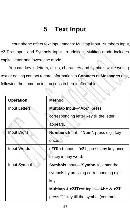                               43 5 Text Input Your phone offers text input modes: Multitap Input, Numbers Input, eZiText Input, and Symbols Input. In addition, Multitap mode includes capital letter and lowercase mode. You can key in letters, digits, characters and symbols while writing text or editing contact record information in Contacts or Messages etc., following the common instructions in hereinafter table.    Operation Method Input Letters  Multitap Input—“Abc”, press corresponding letter key till the letter appears. Input Digits  Numbers Input—“Num”, press digit key once.  Input Words  eZiText Input —“eZi”, press any key once to key in any word. Input Symbol  Symbols Input—“Symbols”, enter the symbols by pressing corresponding digit key.  Multitap &amp; eZiText Input—“Abc &amp; eZi”, press “1” key till the symbol (common 