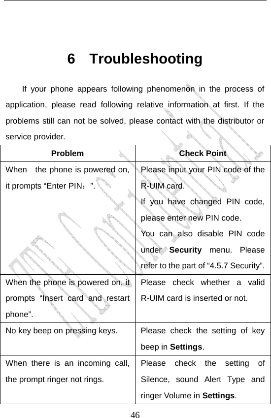                               46 6 Troubleshooting If your phone appears following phenomenon in the process of application, please read following relative information at first. If the problems still can not be solved, please contact with the distributor or service provider. Problem Check Point When    the phone is powered on, it prompts “Enter PIN：”. Please input your PIN code of the R-UIM card. If you have changed PIN code, please enter new PIN code. You can also disable PIN code under  Security  menu. Please refer to the part of “4.5.7 Security”. When the phone is powered on, it prompts “Insert card and restart phone”. Please check whether a valid R-UIM card is inserted or not. No key beep on pressing keys.  Please check the setting of key beep in Settings. When there is an incoming call, the prompt ringer not rings. Please check the setting of Silence, sound Alert Type and ringer Volume in Settings. 