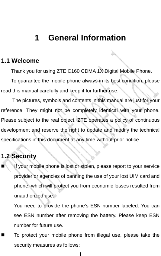                               1 1 General Information 1.1 Welcome Thank you for using ZTE C160 CDMA 1X Digital Mobile Phone.   To guarantee the mobile phone always in its best condition, please read this manual carefully and keep it for further use. The pictures, symbols and contents in this manual are just for your reference. They might not be completely identical with your phone. Please subject to the real object. ZTE operates a policy of continuous development and reserve the right to update and modify the technical specifications in this document at any time without prior notice. 1.2 Security   If your mobile phone is lost or stolen, please report to your service provider or agencies of banning the use of your lost UIM card and phone, which will protect you from economic losses resulted from unauthorized use. You need to provide the phone’s ESN number labeled. You can see ESN number after removing the battery. Please keep ESN number for future use.     To protect your mobile phone from illegal use, please take the security measures as follows: 