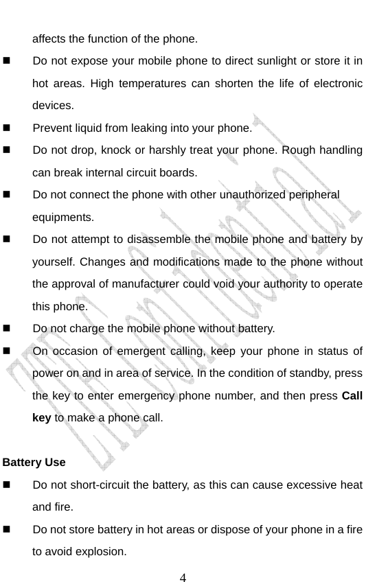                               4affects the function of the phone.   Do not expose your mobile phone to direct sunlight or store it in hot areas. High temperatures can shorten the life of electronic devices.   Prevent liquid from leaking into your phone.   Do not drop, knock or harshly treat your phone. Rough handling can break internal circuit boards.   Do not connect the phone with other unauthorized peripheral equipments.   Do not attempt to disassemble the mobile phone and battery by yourself. Changes and modifications made to the phone without the approval of manufacturer could void your authority to operate this phone.   Do not charge the mobile phone without battery.   On occasion of emergent calling, keep your phone in status of power on and in area of service. In the condition of standby, press the key to enter emergency phone number, and then press Call key to make a phone call.  Battery Use   Do not short-circuit the battery, as this can cause excessive heat and fire.   Do not store battery in hot areas or dispose of your phone in a fire to avoid explosion. 