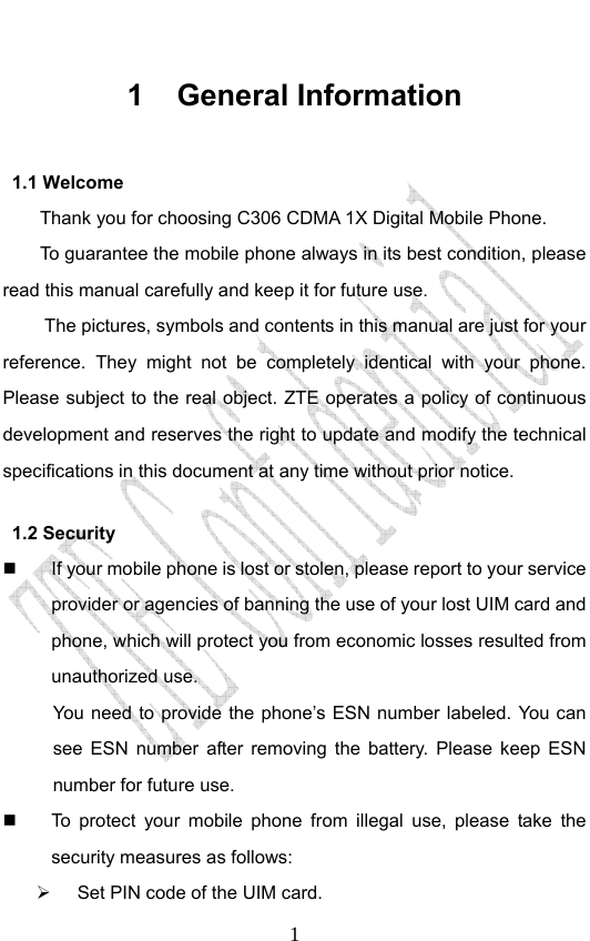                              11 General Information 1.1 Welcome Thank you for choosing C306 CDMA 1X Digital Mobile Phone.   To guarantee the mobile phone always in its best condition, please read this manual carefully and keep it for future use. The pictures, symbols and contents in this manual are just for your reference. They might not be completely identical with your phone. Please subject to the real object. ZTE operates a policy of continuous development and reserves the right to update and modify the technical specifications in this document at any time without prior notice. 1.2 Security   If your mobile phone is lost or stolen, please report to your service provider or agencies of banning the use of your lost UIM card and phone, which will protect you from economic losses resulted from unauthorized use.   You need to provide the phone’s ESN number labeled. You can see ESN number after removing the battery. Please keep ESN number for future use.     To protect your mobile phone from illegal use, please take the security measures as follows: ¾  Set PIN code of the UIM card. 