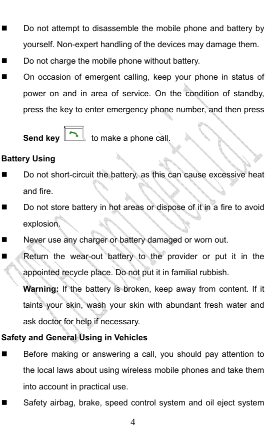                              4  Do not attempt to disassemble the mobile phone and battery by yourself. Non-expert handling of the devices may damage them.   Do not charge the mobile phone without battery.   On occasion of emergent calling, keep your phone in status of power on and in area of service. On the condition of standby, press the key to enter emergency phone number, and then press Send key  to make a phone call. Battery Using   Do not short-circuit the battery, as this can cause excessive heat and fire.   Do not store battery in hot areas or dispose of it in a fire to avoid explosion.   Never use any charger or battery damaged or worn out.   Return the wear-out battery to the provider or put it in the appointed recycle place. Do not put it in familial rubbish. Warning: If the battery is broken, keep away from content. If it taints your skin, wash your skin with abundant fresh water and ask doctor for help if necessary. Safety and General Using in Vehicles   Before making or answering a call, you should pay attention to the local laws about using wireless mobile phones and take them into account in practical use.   Safety airbag, brake, speed control system and oil eject system 
