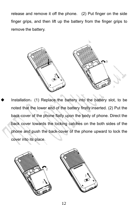                              12release and remove it off the phone.    (2) Put finger on the side finger grips, and then lift up the battery from the finger grips to remove the battery.      Installation：(1) Replace the battery into the battery slot, to be noted that the lower end of the battery firstly inserted. (2) Put the back-cover of the phone flatly upon the body of phone. Direct the back cover towards the locking catches on the both sides of the phone and push the back-cover of the phone upward to lock the cover into its place.    
