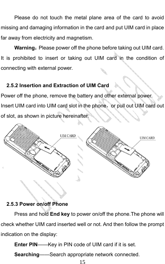                              15Please do not touch the metal plane area of the card to avoid missing and damaging information in the card and put UIM card in place far away from electricity and magnetism. Warning：Please power off the phone before taking out UIM card. It is prohibited to insert or taking out UIM card in the condition of connecting with external power.  2.5.2 Insertion and Extraction of UIM Card   Power off the phone, remove the battery and other external power. Insert UIM card into UIM card slot in the phone，or pull out UIM card out of slot, as shown in picture hereinafter.         2.5.3 Power on/off Phone   Press and hold End key to power on/off the phone.The phone will check whether UIM card inserted well or not. And then follow the prompt indication on the display: Enter PIN——Key in PIN code of UIM card if it is set.                 Searching——Search appropriate network connected. 