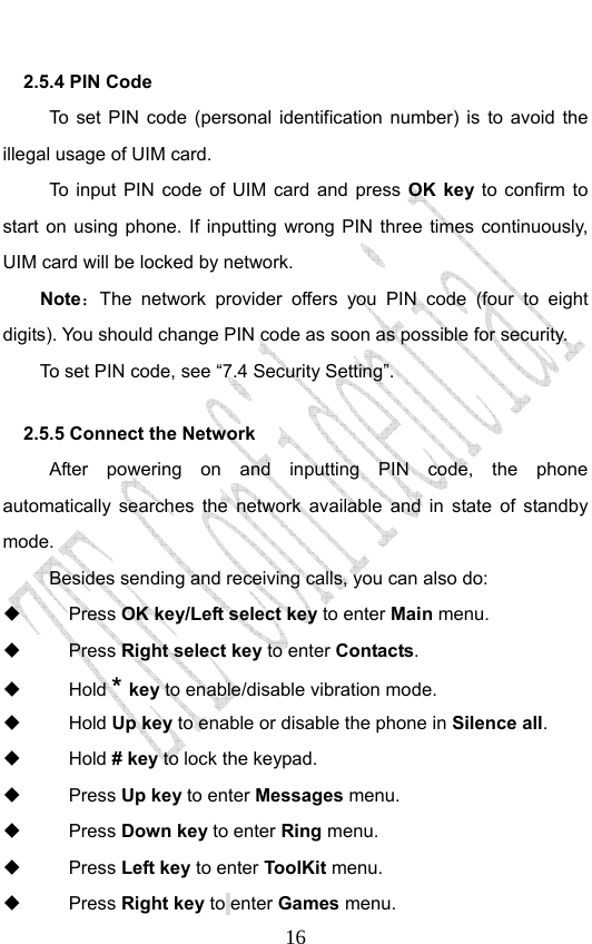                              162.5.4 PIN Code   To set PIN code (personal identification number) is to avoid the illegal usage of UIM card. To input PIN code of UIM card and press OK key to confirm to start on using phone. If inputting wrong PIN three times continuously, UIM card will be locked by network. Note：The network provider offers you PIN code (four to eight digits). You should change PIN code as soon as possible for security.   To set PIN code, see “7.4 Security Setting”. 2.5.5 Connect the Network After powering on and inputting PIN code, the phone automatically searches the network available and in state of standby mode.      Besides sending and receiving calls, you can also do:  Press OK key/Left select key to enter Main menu.  Press Right select key to enter Contacts.  Hold * key to enable/disable vibration mode.  Hold Up key to enable or disable the phone in Silence all.  Hold # key to lock the keypad.    Press Up key to enter Messages menu.  Press Down key to enter Ring menu.  Press Left key to enter ToolKit menu.  Press Right key to enter Games menu. 