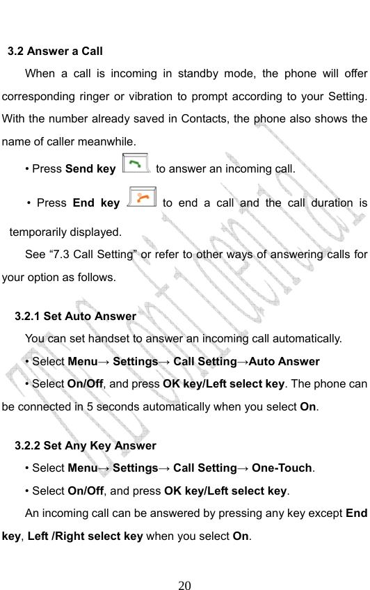                              203.2 Answer a Call When a call is incoming in standby mode, the phone will offer corresponding ringer or vibration to prompt according to your Setting. With the number already saved in Contacts, the phone also shows the name of caller meanwhile. • Press Send key   to answer an incoming call. • Press End key  to end a call and the call duration is temporarily displayed. See “7.3 Call Setting” or refer to other ways of answering calls for your option as follows.  3.2.1 Set Auto Answer You can set handset to answer an incoming call automatically. • Select Menu→ Settings→ Call Setting→Auto Answer • Select On/Off, and press OK key/Left select key. The phone can be connected in 5 seconds automatically when you select On. 3.2.2 Set Any Key Answer • Select Menu→ Settings→ Call Setting→ One-Touch. • Select On/Off, and press OK key/Left select key.         An incoming call can be answered by pressing any key except End key, Left /Right select key when you select On. 