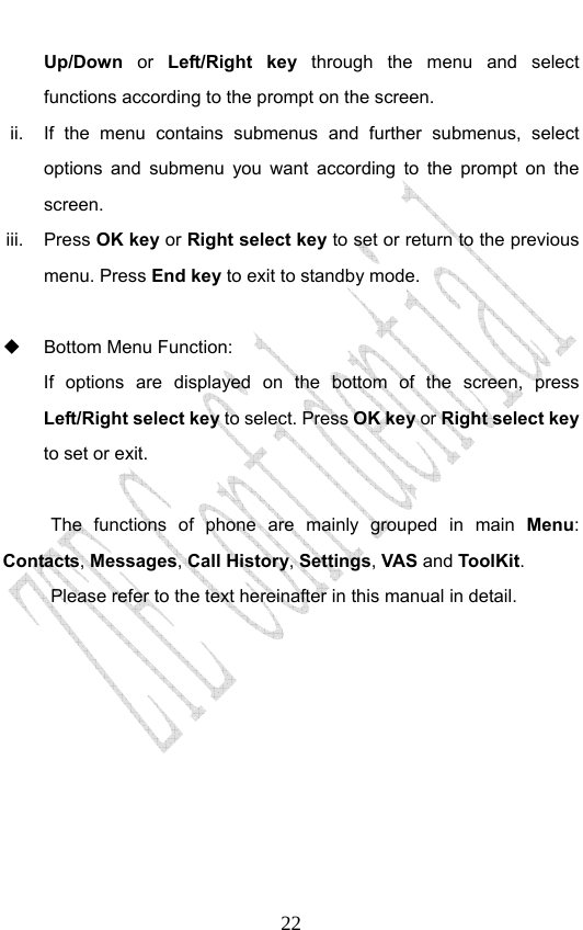                              22Up/Down  or  Left/Right key through the menu and select functions according to the prompt on the screen. ii.  If the menu contains submenus and further submenus, select options and submenu you want according to the prompt on the screen. iii. Press OK key or Right select key to set or return to the previous menu. Press End key to exit to standby mode.    Bottom Menu Function:   If options are displayed on the bottom of the screen, press Left/Right select key to select. Press OK key or Right select key to set or exit.  The functions of phone are mainly grouped in main Menu: Contacts, Messages, Call History, Settings, VAS and ToolKit. Please refer to the text hereinafter in this manual in detail.  