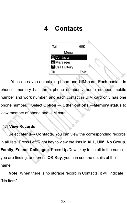                              23 4 Contacts  You can save contacts in phone and UIM card. Each contact in phone’s memory has three phone numbers，home number, mobile number and work number, and each contact in UIM card only has one phone number.    Select Option → Other options →Memory status to view memory of phone and UIM card. 4.1 View Records Select Menu→ Contacts. You can view the corresponding records in all lists. Press Left/Right key to view the lists in ALL, UIM, No Group, Family, Friend, Colleague. Press Up/Down key to scroll to the name you are finding, and press OK Key, you can see the details of the name. Note: When there is no storage record in Contacts, it will indicate “No item”. 