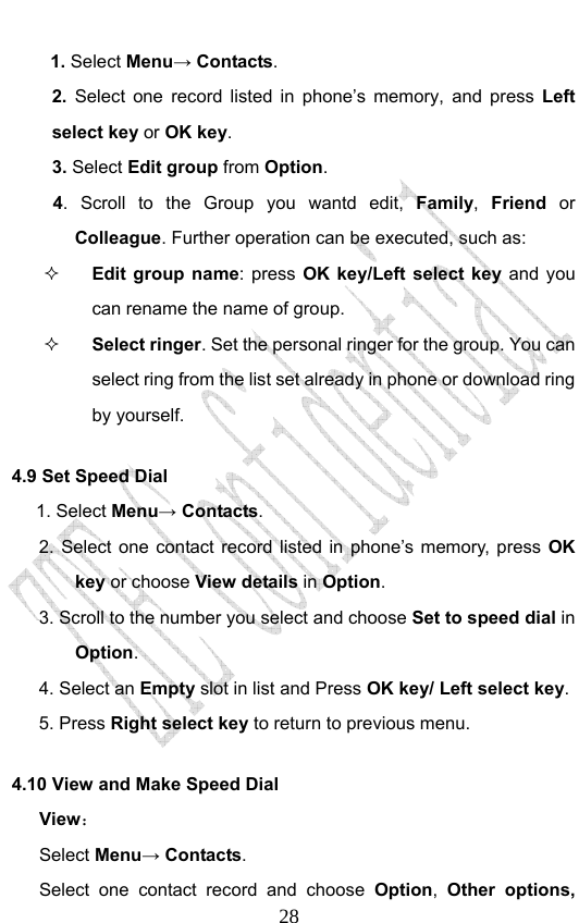                              281. Select Menu→ Contacts. 2. Select one record listed in phone’s memory, and press Left select key or OK key. 3. Select Edit group from Option.  4. Scroll to the Group you wantd edit, Family, Friend or Colleague. Further operation can be executed, such as:  Edit group name: press OK key/Left select key and you can rename the name of group.  Select ringer. Set the personal ringer for the group. You can select ring from the list set already in phone or download ring by yourself. 4.9 Set Speed Dial      1. Select Menu→ Contacts. 2. Select one contact record listed in phone’s memory, press OK key or choose View details in Option.  3. Scroll to the number you select and choose Set to speed dial in Option. 4. Select an Empty slot in list and Press OK key/ Left select key. 5. Press Right select key to return to previous menu. 4.10 View and Make Speed Dial View： Select Menu→ Contacts. Select one contact record and choose Option,  Other options, 