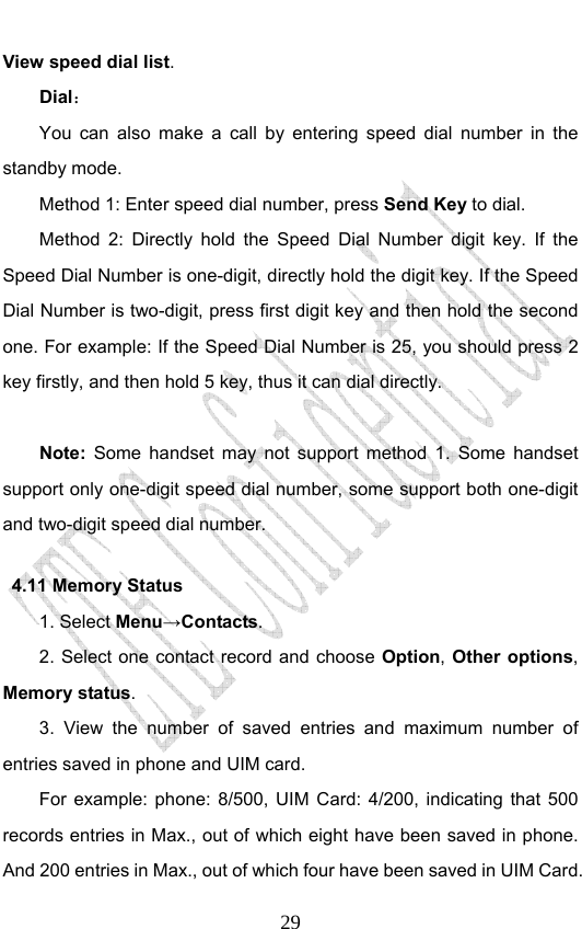                              29View speed dial list.  Dial： You can also make a call by entering speed dial number in the standby mode.   Method 1: Enter speed dial number, press Send Key to dial.  Method 2: Directly hold the Speed Dial Number digit key. If the Speed Dial Number is one-digit, directly hold the digit key. If the Speed Dial Number is two-digit, press first digit key and then hold the second one. For example: If the Speed Dial Number is 25, you should press 2 key firstly, and then hold 5 key, thus it can dial directly.  Note: Some handset may not support method 1. Some handset support only one-digit speed dial number, some support both one-digit and two-digit speed dial number.   4.11 Memory Status   1. Select Menu→Contacts. 2. Select one contact record and choose Option, Other options, Memory status. 3. View the number of saved entries and maximum number of entries saved in phone and UIM card.   For example: phone: 8/500, UIM Card: 4/200, indicating that 500 records entries in Max., out of which eight have been saved in phone. And 200 entries in Max., out of which four have been saved in UIM Card. 