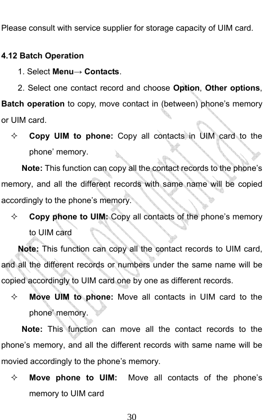                              30Please consult with service supplier for storage capacity of UIM card. 4.12 Batch Operation 1. Select Menu→ Contacts. 2. Select one contact record and choose Option, Other options, Batch operation to copy, move contact in (between) phone’s memory or UIM card.  Copy UIM to phone: Copy all contacts in UIM card to the phone’ memory. Note: This function can copy all the contact records to the phone’s memory, and all the different records with same name will be copied accordingly to the phone’s memory.  Copy phone to UIM: Copy all contacts of the phone’s memory to UIM card Note: This function can copy all the contact records to UIM card, and all the different records or numbers under the same name will be copied accordingly to UIM card one by one as different records.    Move UIM to phone: Move all contacts in UIM card to the phone’ memory. Note: This function can move all the contact records to the phone’s memory, and all the different records with same name will be movied accordingly to the phone’s memory.  Move phone to UIM:  Move all contacts of the phone’s memory to UIM card   