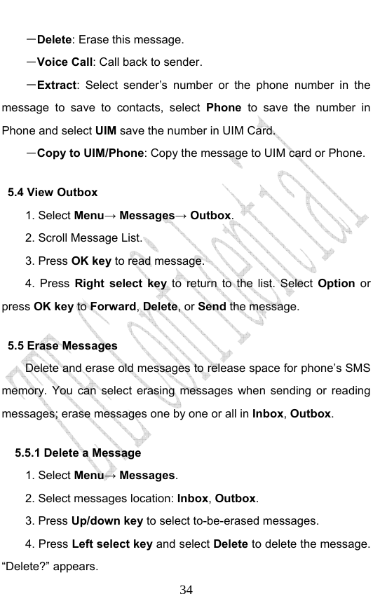                              34－Delete: Erase this message. －Voice Call: Call back to sender. －Extract: Select sender’s number or the phone number in the message to save to contacts, select Phone to save the number in Phone and select UIM save the number in UIM Card. －Copy to UIM/Phone: Copy the message to UIM card or Phone. 5.4 View Outbox 1. Select Menu→ Messages→ Outbox. 2. Scroll Message List. 3. Press OK key to read message.   4. Press Right select key to return to the list. Select Option or press OK key to Forward, Delete, or Send the message. 5.5 Erase Messages   Delete and erase old messages to release space for phone’s SMS memory. You can select erasing messages when sending or reading messages; erase messages one by one or all in Inbox, Outbox.  5.5.1 Delete a Message 1. Select Menu→ Messages. 2. Select messages location: Inbox, Outbox.  3. Press Up/down key to select to-be-erased messages. 4. Press Left select key and select Delete to delete the message. “Delete?” appears. 