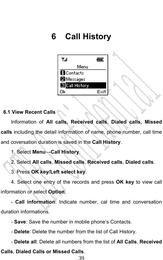                              39 6 Call History                6.1 View Recent Calls Information of All calls, Received calls,  Dialed calls, Missed calls including the detail information of name, phone number, call time and coversation duration is saved in the Call History. 1. Select Menu→Call History. 2. Select All calls, Missed calls, Received calls, Dialed calls.  3. Press OK key/Left select key. 4. Select one entry of the records and press OK key to view call information or select Option, -  Call information: Indicate number, cal time and conversation duration informations.   - Save: Save the number in mobile phone’s Contacts.   - Delete: Delete the number from the list of Call History. - Delete all: Delete all numbers from the list of All Calls, Received Calls, Dialed Calls or Missed Calls.  