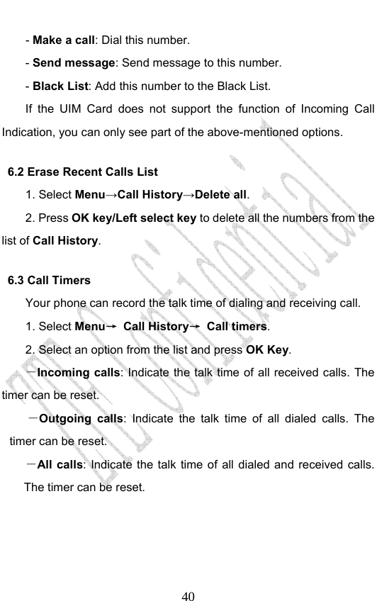                              40- Make a call: Dial this number. - Send message: Send message to this number. - Black List: Add this number to the Black List. If the UIM Card does not support the function of Incoming Call Indication, you can only see part of the above-mentioned options. 6.2 Erase Recent Calls List 1. Select Menu→Call History→Delete all. 2. Press OK key/Left select key to delete all the numbers from the list of Call History. 6.3 Call Timers Your phone can record the talk time of dialing and receiving call. 1. Select Menu→ Call History→ Call timers. 2. Select an option from the list and press OK Key. －Incoming calls: Indicate the talk time of all received calls. The timer can be reset.   －Outgoing calls: Indicate the talk time of all dialed calls. The timer can be reset.   －All calls: Indicate the talk time of all dialed and received calls. The timer can be reset.       