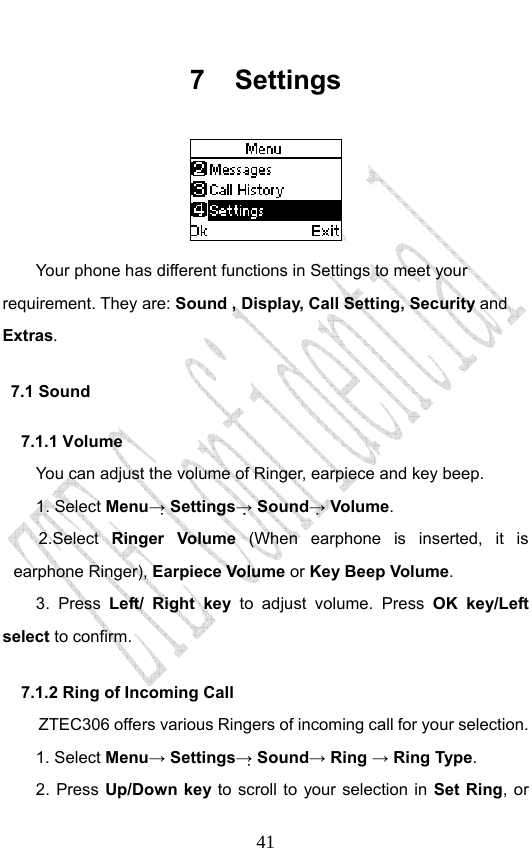                              417 Settings  Your phone has different functions in Settings to meet your requirement. They are: Sound , Display, Call Setting, Security and Extras. 7.1 Sound 7.1.1 Volume You can adjust the volume of Ringer, earpiece and key beep. 1. Select Menu→ Settings→ Sound→ Volume. 2.Select  Ringer Volume (When earphone is inserted, it is earphone Ringer), Earpiece Volume or Key Beep Volume. 3. Press Left/ Right key to adjust volume. Press OK key/Left select to confirm. 7.1.2 Ring of Incoming Call ZTEC306 offers various Ringers of incoming call for your selection.   1. Select Menu→ Settings→ Sound→ Ring → Ring Type.  2. Press Up/Down key to scroll to your selection in Set Ring, or 
