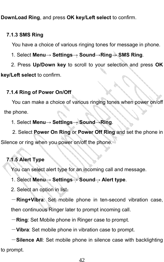                              42DownLoad Ring, and press OK key/Left select to confirm. 7.1.3 SMS Ring   You have a choice of various ringing tones for message in phone.   1. Select Menu→ Settings→ Sound→Ring→ SMS Ring.  2. Press Up/Down key to scroll to your selection and press OK key/Left select to confirm. 7.1.4 Ring of Power On/Off You can make a choice of various ringing tones when power on/off the phone.   1. Select Menu→ Settings→ Sound→Ring.  2. Select Power On Ring or Power Off Ring and set the phone in Silence or ring when you power on/off the phone. 7.1.5 Alert Type You can select alert type for an incoming call and message. 1. Select Menu→ Settings→ Sound→ Alert type. 2. Select an option in list： －Ring+Vibra: Set mobile phone in ten-second vibration case, then continuous Ringer later to prompt incoming call.   －Ring: Set Mobile phone in Ringer case to prompt. －Vibra: Set mobile phone in vibration case to prompt. －Silence All: Set mobile phone in silence case with backlighting to prompt. 