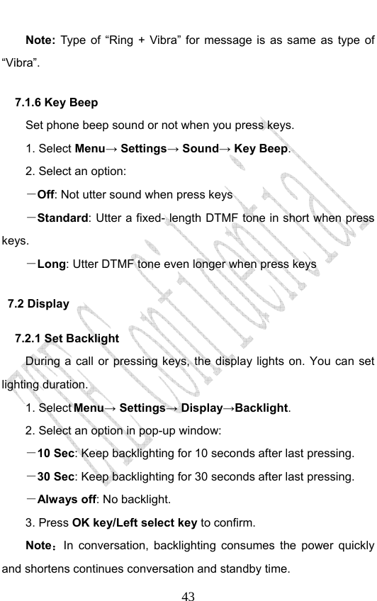                              43Note: Type of “Ring + Vibra” for message is as same as type of “Vibra”. 7.1.6 Key Beep Set phone beep sound or not when you press keys.   1. Select Menu→ Settings→ Sound→ Key Beep. 2. Select an option: －Off: Not utter sound when press keys －Standard: Utter a fixed- length DTMF tone in short when press keys. －Long: Utter DTMF tone even longer when press keys 7.2 Display 7.2.1 Set Backlight During a call or pressing keys, the display lights on. You can set lighting duration. 1. Select Menu→ Settings→ Display→Backlight. 2. Select an option in pop-up window: －10 Sec: Keep backlighting for 10 seconds after last pressing. －30 Sec: Keep backlighting for 30 seconds after last pressing. －Always off: No backlight.   3. Press OK key/Left select key to confirm. Note：In conversation, backlighting consumes the power quickly and shortens continues conversation and standby time. 