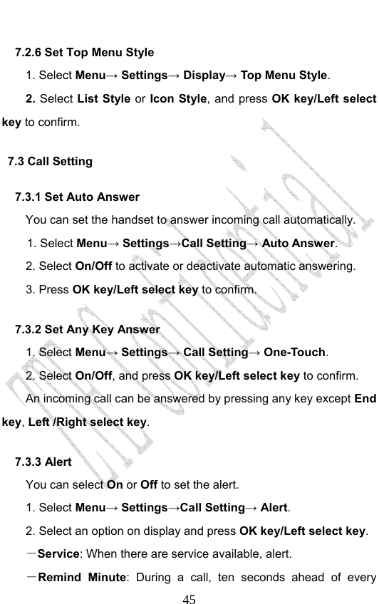                              457.2.6 Set Top Menu Style   1. Select Menu→ Settings→ Display→ Top Menu Style. 2. Select List Style or Icon Style, and press OK key/Left select key to confirm. 7.3 Call Setting 7.3.1 Set Auto Answer You can set the handset to answer incoming call automatically. 1. Select Menu→ Settings→Call Setting→ Auto Answer. 2. Select On/Off to activate or deactivate automatic answering.   3. Press OK key/Left select key to confirm. 7.3.2 Set Any Key Answer 1. Select Menu→ Settings→ Call Setting→ One-Touch. 2. Select On/Off, and press OK key/Left select key to confirm.         An incoming call can be answered by pressing any key except End key, Left /Right select key. 7.3.3 Alert You can select On or Off to set the alert. 1. Select Menu→ Settings→Call Setting→ Alert. 2. Select an option on display and press OK key/Left select key. －Service: When there are service available, alert. －Remind Minute: During a call, ten seconds ahead of every 