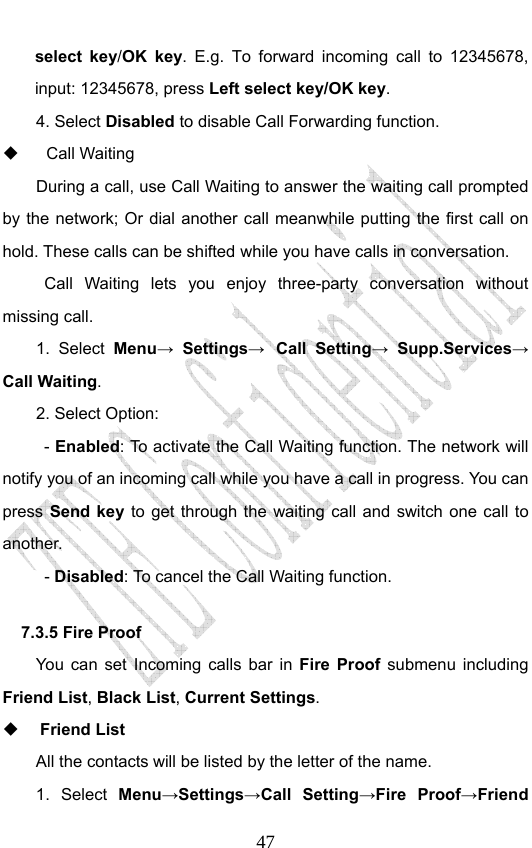                              47select key/OK key. E.g. To forward incoming call to 12345678, input: 12345678, press Left select key/OK key. 4. Select Disabled to disable Call Forwarding function.  Call Waiting  During a call, use Call Waiting to answer the waiting call prompted by the network; Or dial another call meanwhile putting the first call on hold. These calls can be shifted while you have calls in conversation.  Call Waiting lets you enjoy three-party conversation without missing call. 1. Select Menu→ Settings→ Call Setting→ Supp.Services→ Call Waiting. 2. Select Option: - Enabled: To activate the Call Waiting function. The network will notify you of an incoming call while you have a call in progress. You can press Send key to get through the waiting call and switch one call to another.  - Disabled: To cancel the Call Waiting function. 7.3.5 Fire Proof You can set Incoming calls bar in Fire Proof submenu including Friend List, Black List, Current Settings.  Friend List All the contacts will be listed by the letter of the name.    1.  Select  Menu→Settings→Call Setting→Fire Proof→Friend 