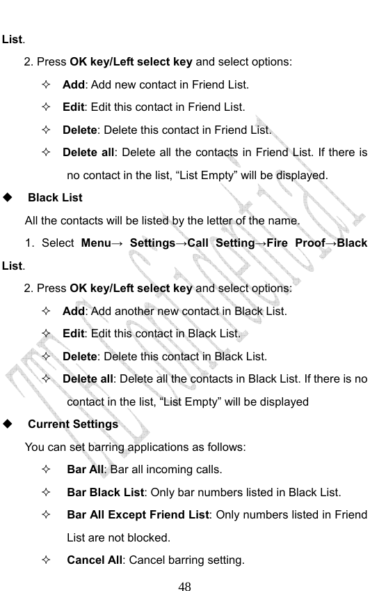                              48List. 2. Press OK key/Left select key and select options:  Add: Add new contact in Friend List.    Edit: Edit this contact in Friend List.  Delete: Delete this contact in Friend List.  Delete all: Delete all the contacts in Friend List. If there is no contact in the list, “List Empty” will be displayed.  Black List All the contacts will be listed by the letter of the name.     1. Select Menu→ Settings→Call Setting→Fire Proof→Black List. 2. Press OK key/Left select key and select options:  Add: Add another new contact in Black List.    Edit: Edit this contact in Black List.  Delete: Delete this contact in Black List.  Delete all: Delete all the contacts in Black List. If there is no contact in the list, “List Empty” will be displayed  Current Settings You can set barring applications as follows:   Bar All: Bar all incoming calls.  Bar Black List: Only bar numbers listed in Black List.  Bar All Except Friend List: Only numbers listed in Friend List are not blocked.  Cancel All: Cancel barring setting. 