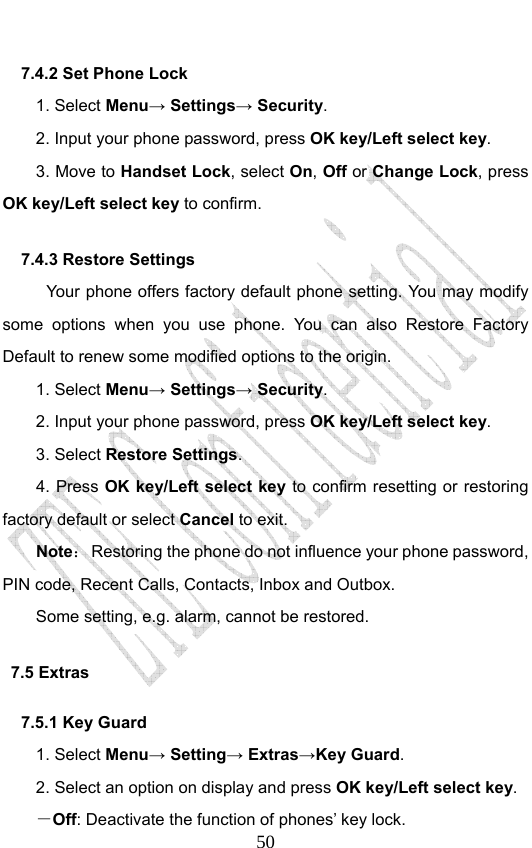                              507.4.2 Set Phone Lock   1. Select Menu→ Settings→ Security. 2. Input your phone password, press OK key/Left select key. 3. Move to Handset Lock, select On, Off or Change Lock, press OK key/Left select key to confirm. 7.4.3 Restore Settings Your phone offers factory default phone setting. You may modify some options when you use phone. You can also Restore Factory Default to renew some modified options to the origin.   1. Select Menu→ Settings→ Security. 2. Input your phone password, press OK key/Left select key. 3. Select Restore Settings. 4. Press OK key/Left select key to confirm resetting or restoring factory default or select Cancel to exit. Note：  Restoring the phone do not influence your phone password, PIN code, Recent Calls, Contacts, Inbox and Outbox.   Some setting, e.g. alarm, cannot be restored. 7.5 Extras 7.5.1 Key Guard 1. Select Menu→ Setting→ Extras→Key Guard. 2. Select an option on display and press OK key/Left select key. －Off: Deactivate the function of phones’ key lock. 