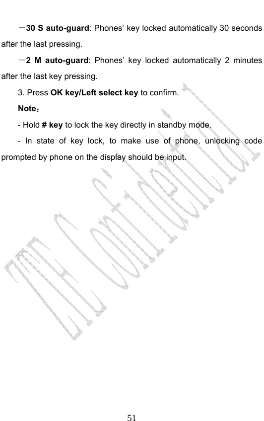                              51－30 S auto-guard: Phones’ key locked automatically 30 seconds after the last pressing. －2 M auto-guard: Phones’ key locked automatically 2 minutes after the last key pressing. 3. Press OK key/Left select key to confirm. Note： - Hold # key to lock the key directly in standby mode. - In state of key lock, to make use of phone, unlocking code prompted by phone on the display should be input.                