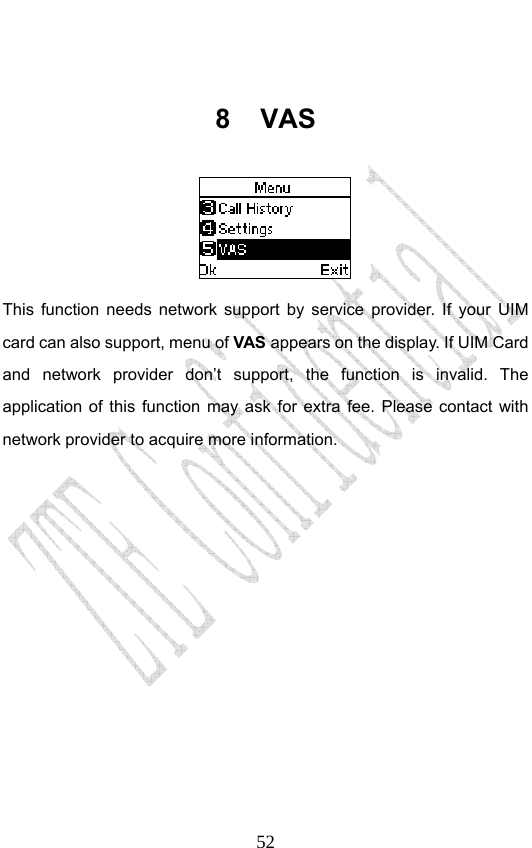                              52 8 VAS  This function needs network support by service provider. If your UIM card can also support, menu of VAS appears on the display. If UIM Card and network provider don’t support, the function is invalid. The application of this function may ask for extra fee. Please contact with network provider to acquire more information. 