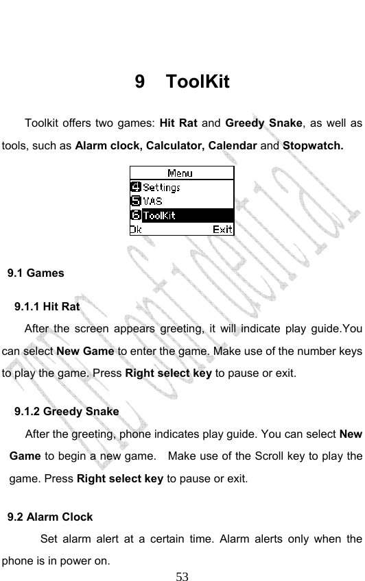                              53 9 ToolKit Toolkit offers two games: Hit Rat and  Greedy Snake, as well as tools, such as Alarm clock, Calculator, Calendar and Stopwatch.   9.1 Games 9.1.1 Hit Rat After the screen appears greeting, it will indicate play guide.You can select New Game to enter the game. Make use of the number keys to play the game. Press Right select key to pause or exit.     9.1.2 Greedy Snake After the greeting, phone indicates play guide. You can select New Game to begin a new game.    Make use of the Scroll key to play the game. Press Right select key to pause or exit.   9.2 Alarm Clock Set alarm alert at a certain time. Alarm alerts only when the phone is in power on.  