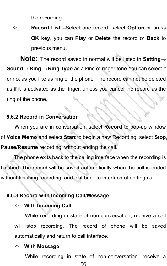                              56the recording.  Record List –Select one record, select Option or press OK key, you can Play or Delete the record or Back to previous menu. Note: The record saved in normal will be listed in Setting→ Sound→ Ring →Ring Type as a kind of ringer tone.You can select it or not as you like as ring of the phone. The record can not be deleted as if it is activated as the ringer, unless you cancel the record as the ring of the phone. 9.6.2 Record in Conversation When you are in conversation, select Record to pop-up window of Voice Memo and select Start to begin a new Recording, select Stop, Pause/Resume recording, without ending the call. The phone exits back to the calling interface when the recording is finished. The record will be saved automatically when the call is ended without finishing recording, and exit back to interface of ending call.   9.6.3 Record with Incoming Call/Message  With Incoming Call While recording in state of non-conversation, receive a call will stop recording. The record of phone will be saved automatically and return to call interface.  With Message While recording in state of non-conversation, receive a 