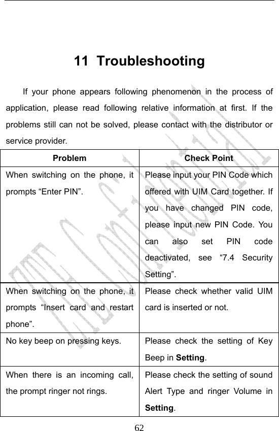                              62 11 Troubleshooting If your phone appears following phenomenon in the process of application, please read following relative information at first. If the problems still can not be solved, please contact with the distributor or service provider. Problem Check Point When switching on the phone, it prompts “Enter PIN”. Please input your PIN Code which offered with UIM Card together. If you have changed PIN code, please input new PIN Code. You can also set PIN code deactivated, see “7.4 Security Setting”. When switching on the phone, it prompts “Insert card and restart phone”. Please check whether valid UIM card is inserted or not. No key beep on pressing keys.  Please  check  the  setting  of  Key Beep in Setting. When there is an incoming call, the prompt ringer not rings. Please check the setting of sound Alert Type and ringer Volume in Setting. 