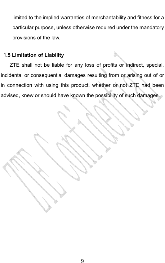                              9limited to the implied warranties of merchantability and fitness for a particular purpose, unless otherwise required under the mandatory provisions of the law.   1.5 Limitation of Liability ZTE shall not be liable for any loss of profits or indirect, special, incidental or consequential damages resulting from or arising out of or in connection with using this product, whether or not ZTE had been advised, knew or should have known the possibility of such damages. 