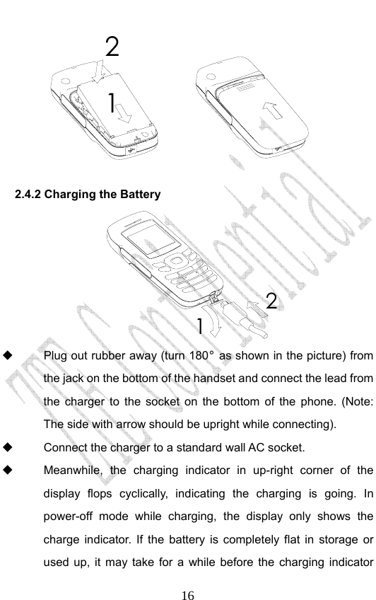                              1621 2.4.2 Charging the Battery 12   Plug out rubber away (turn 180° as shown in the picture) from the jack on the bottom of the handset and connect the lead from the charger to the socket on the bottom of the phone. (Note: The side with arrow should be upright while connecting).   Connect the charger to a standard wall AC socket.   Meanwhile, the charging indicator in up-right corner of the display flops cyclically, indicating the charging is going. In power-off mode while charging, the display only shows the charge indicator. If the battery is completely flat in storage or used up, it may take for a while before the charging indicator 