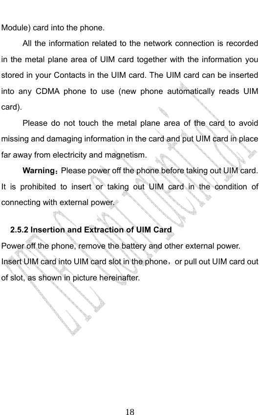                              18Module) card into the phone.   All the information related to the network connection is recorded in the metal plane area of UIM card together with the information you stored in your Contacts in the UIM card. The UIM card can be inserted into any CDMA phone to use (new phone automatically reads UIM card). Please do not touch the metal plane area of the card to avoid missing and damaging information in the card and put UIM card in place far away from electricity and magnetism. Warning：Please power off the phone before taking out UIM card. It is prohibited to insert or taking out UIM card in the condition of connecting with external power.  2.5.2 Insertion and Extraction of UIM Card   Power off the phone, remove the battery and other external power. Insert UIM card into UIM card slot in the phone，or pull out UIM card out of slot, as shown in picture hereinafter. 