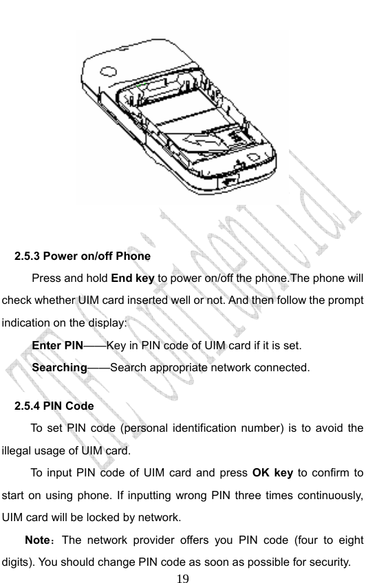                              19      2.5.3 Power on/off Phone   Press and hold End key to power on/off the phone.The phone will check whether UIM card inserted well or not. And then follow the prompt indication on the display: Enter PIN——Key in PIN code of UIM card if it is set.                 Searching——Search appropriate network connected. 2.5.4 PIN Code   To set PIN code (personal identification number) is to avoid the illegal usage of UIM card. To input PIN code of UIM card and press OK key to confirm to start on using phone. If inputting wrong PIN three times continuously, UIM card will be locked by network. Note：The network provider offers you PIN code (four to eight digits). You should change PIN code as soon as possible for security.   